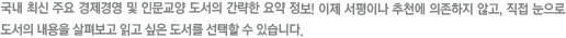 국내 최신 주요 경제경영 및 인문교양 도서의 간략한 요약정보! 이제 서평이나 추천에 의존하지 않고, 직접 눈으로 도서의 내용을 살펴보고 읽고 싶은 도서를 선택할 수 있습니다.