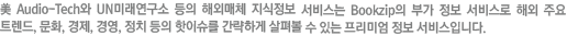 미 Audio-Tech와 UN미래연구소 동의 해외매체 지식정보 서비스는 Bookzip의 부가 정보 서비스로 해외 주요 트렌드, 문화, 경제, 경영, 정치 등의 핫이슈를 간략하게 살펴볼 수 있는 프로미엄 정보 서비스입니다.